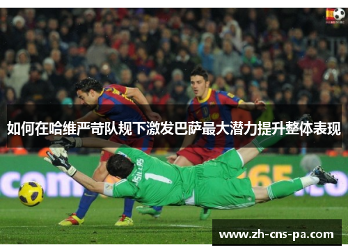 如何在哈维严苛队规下激发巴萨最大潜力提升整体表现