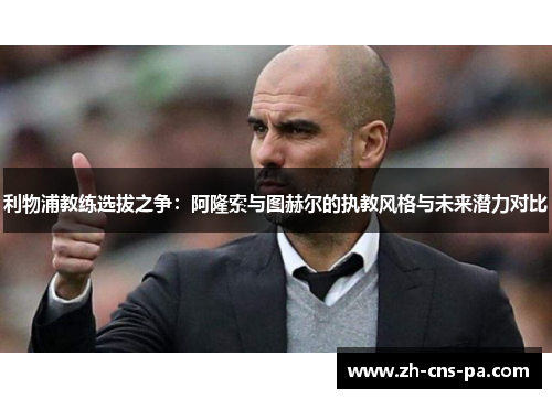 利物浦教练选拔之争:阿隆索与图赫尔的执教风格与未来潜力对比 利物浦教练选拔之争:阿隆索与图赫尔的执教风格与未来潜力对比