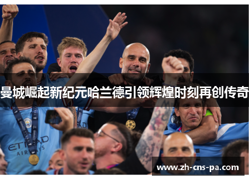 曼城崛起新纪元哈兰德引领辉煌时刻再创传奇 曼城崛起新纪元哈兰德引领辉煌时刻再创传奇