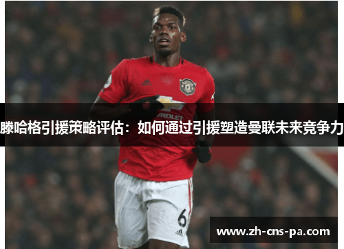滕哈格引援策略评估:如何通过引援塑造曼联未来竞争力 滕哈格引援策略评估:如何通过引援塑造曼联未来竞争力