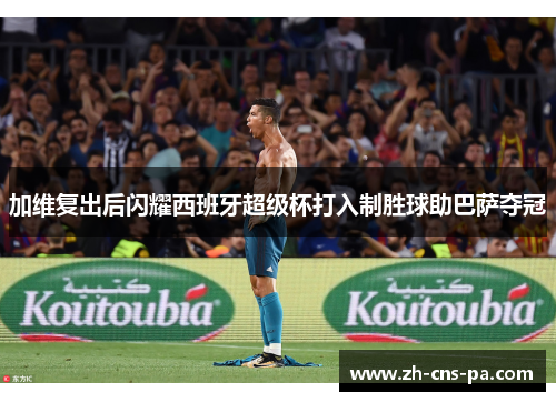 加维复出后闪耀西班牙超级杯打入制胜球助巴萨夺冠