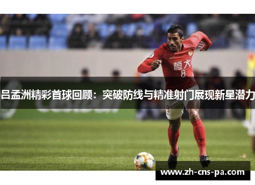 吕孟洲精彩首球回顾：突破防线与精准射门展现新星潜力