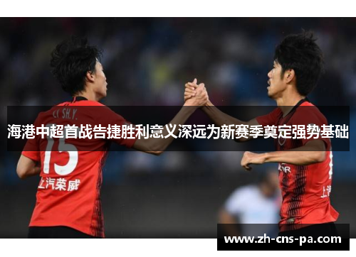 海港中超首战告捷胜利意义深远为新赛季奠定强势基础