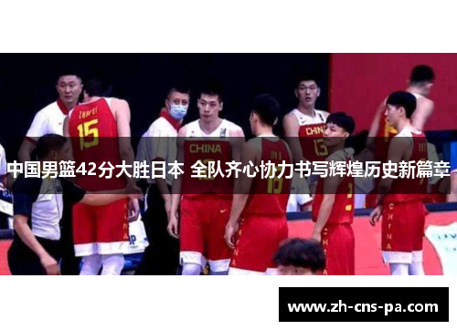 中国男篮42分大胜日本 全队齐心协力书写辉煌历史新篇章