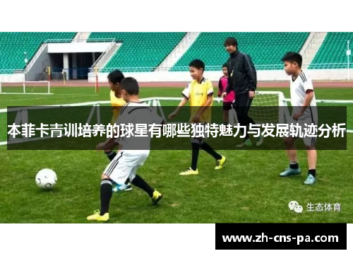本菲卡青训培养的球星有哪些独特魅力与发展轨迹分析 本菲卡青训培养的球星有哪些独特魅力与发展轨迹分析