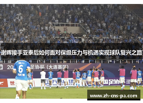 谢晖接手亚泰后如何面对保级压力与机遇实现球队复兴之路