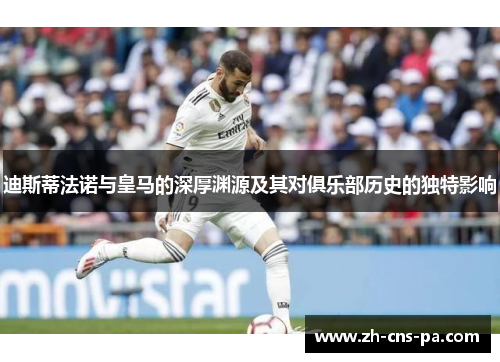 迪斯蒂法诺与皇马的深厚渊源及其对俱乐部历史的独特影响