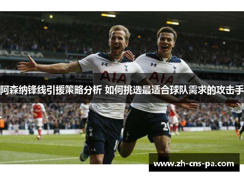 阿森纳锋线引援策略分析 如何挑选最适合球队需求的攻击手