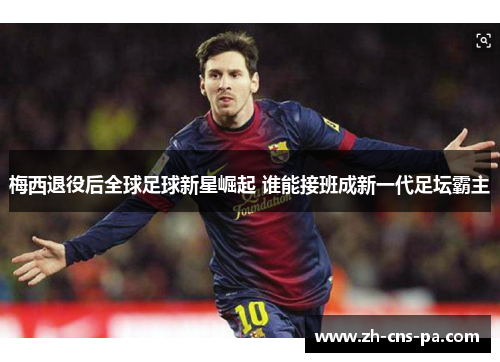 梅西退役后全球足球新星崛起 谁能接班成新一代足坛霸主 梅西退役后全球足球新星崛起 谁能接班成新一代足坛霸主