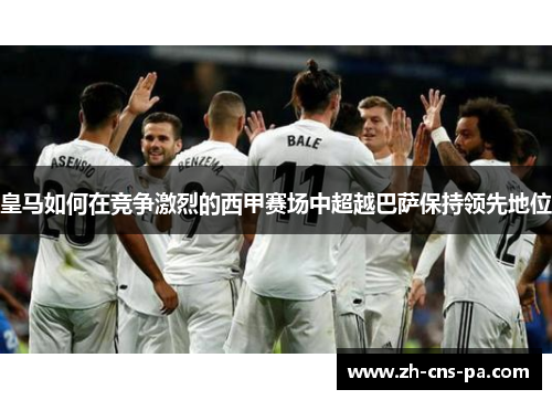 皇马如何在竞争激烈的西甲赛场中超越巴萨保持领先地位