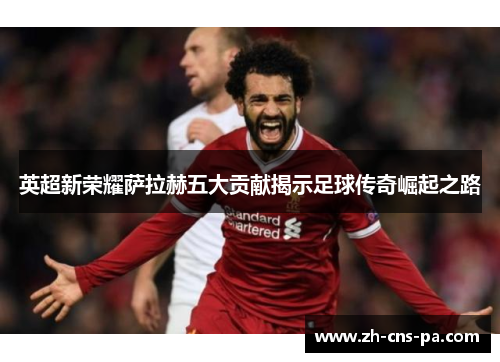 英超新荣耀萨拉赫五大贡献揭示足球传奇崛起之路
