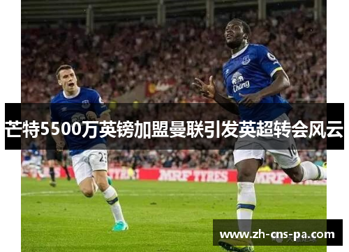 芒特5500万英镑加盟曼联引发英超转会风云 芒特5500万英镑加盟曼联引发英超转会风云