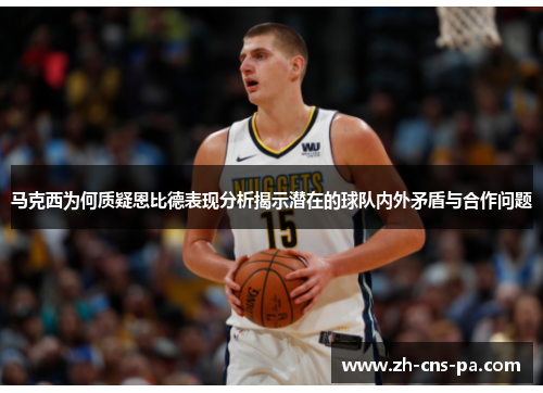 马克西为何质疑恩比德表现分析揭示潜在的球队内外矛盾与合作问题