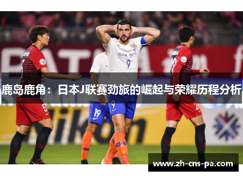 鹿岛鹿角：日本J联赛劲旅的崛起与荣耀历程分析