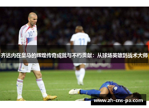 齐达内在皇马的辉煌传奇成就与不朽贡献：从球场英雄到战术大师