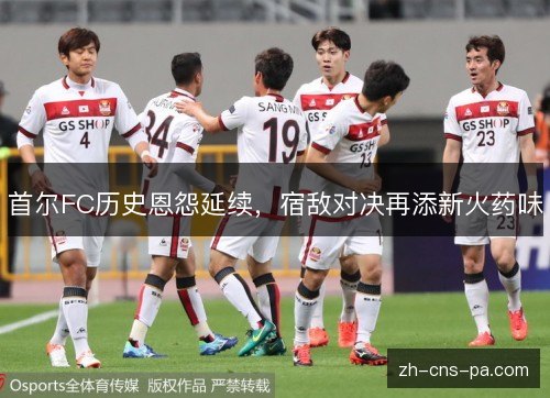首尔FC历史恩怨延续，宿敌对决再添新火药味